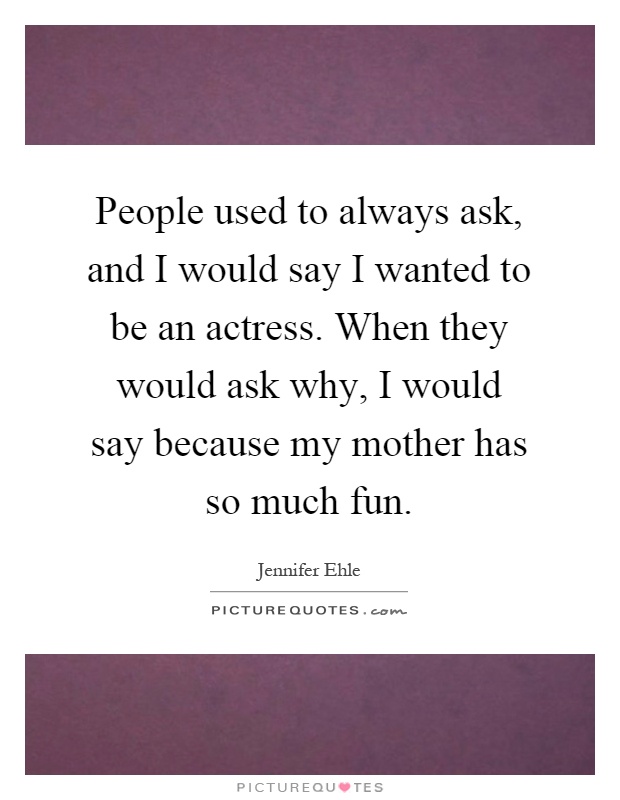 People used to always ask, and I would say I wanted to be an actress. When they would ask why, I would say because my mother has so much fun Picture Quote #1