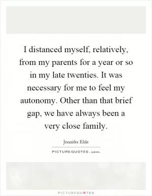 I distanced myself, relatively, from my parents for a year or so in my late twenties. It was necessary for me to feel my autonomy. Other than that brief gap, we have always been a very close family Picture Quote #1