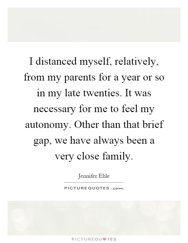 I distanced myself, relatively, from my parents for a year or so in my late twenties. It was necessary for me to feel my autonomy. Other than that brief gap, we have always been a very close family Picture Quote #1