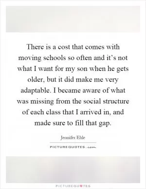There is a cost that comes with moving schools so often and it’s not what I want for my son when he gets older, but it did make me very adaptable. I became aware of what was missing from the social structure of each class that I arrived in, and made sure to fill that gap Picture Quote #1