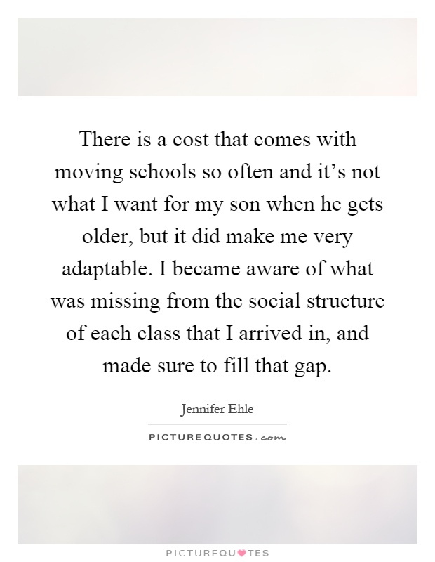 There is a cost that comes with moving schools so often and it's not what I want for my son when he gets older, but it did make me very adaptable. I became aware of what was missing from the social structure of each class that I arrived in, and made sure to fill that gap Picture Quote #1