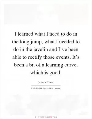 I learned what I need to do in the long jump, what I needed to do in the javelin and I’ve been able to rectify those events. It’s been a bit of a learning curve, which is good Picture Quote #1