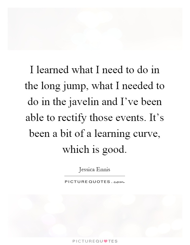 I learned what I need to do in the long jump, what I needed to do in the javelin and I've been able to rectify those events. It's been a bit of a learning curve, which is good Picture Quote #1