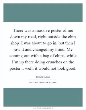 There was a massive poster of me down my road, right outside the chip shop. I was about to go in, but then I saw it and changed my mind. Me coming out with a bag of chips, while I’m up there doing crunches on the poster... well, it would not look good Picture Quote #1