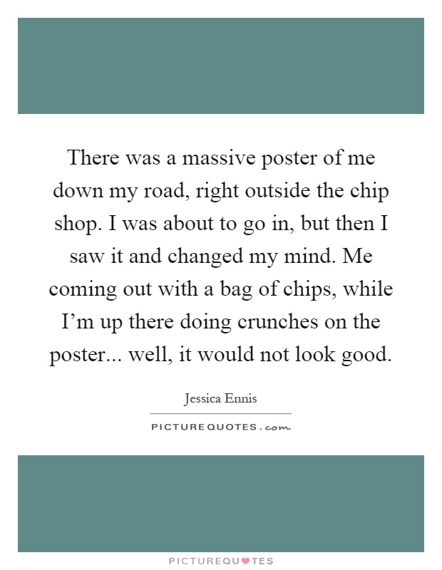 There was a massive poster of me down my road, right outside the chip shop. I was about to go in, but then I saw it and changed my mind. Me coming out with a bag of chips, while I'm up there doing crunches on the poster... well, it would not look good Picture Quote #1