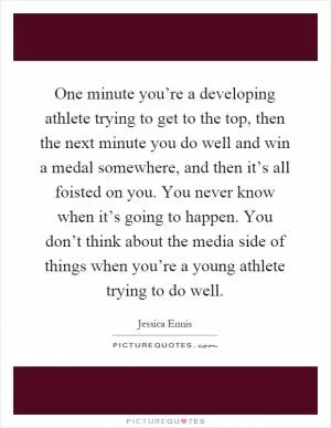 One minute you’re a developing athlete trying to get to the top, then the next minute you do well and win a medal somewhere, and then it’s all foisted on you. You never know when it’s going to happen. You don’t think about the media side of things when you’re a young athlete trying to do well Picture Quote #1