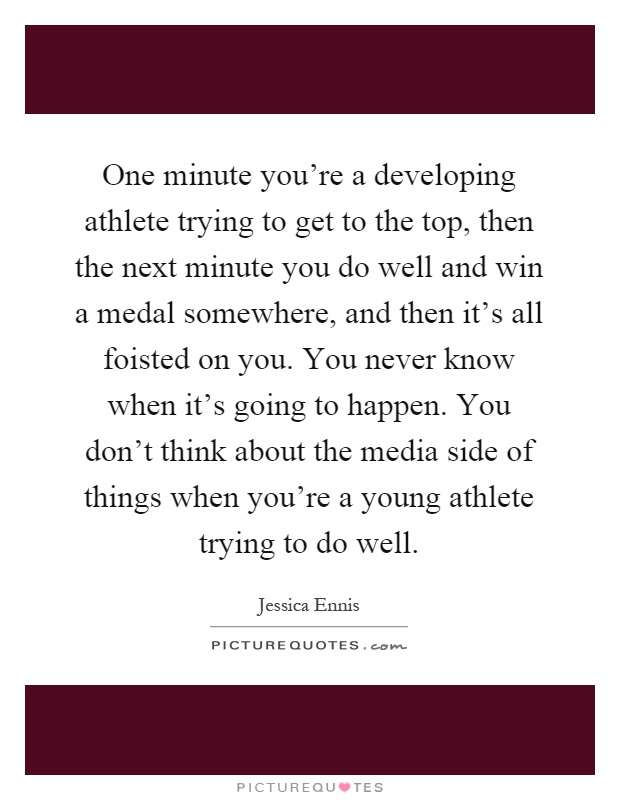 One minute you're a developing athlete trying to get to the top, then the next minute you do well and win a medal somewhere, and then it's all foisted on you. You never know when it's going to happen. You don't think about the media side of things when you're a young athlete trying to do well Picture Quote #1