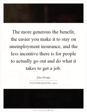 The more generous the benefit, the easier you make it to stay on unemployment insurance, and the less incentive there is for people to actually go out and do what it takes to get a job Picture Quote #1