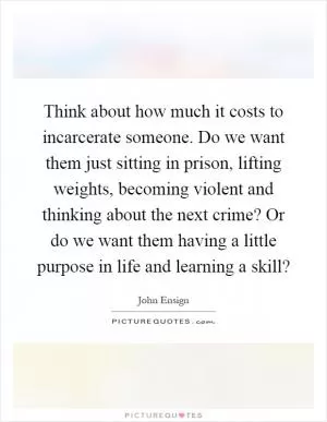 Think about how much it costs to incarcerate someone. Do we want them just sitting in prison, lifting weights, becoming violent and thinking about the next crime? Or do we want them having a little purpose in life and learning a skill? Picture Quote #1