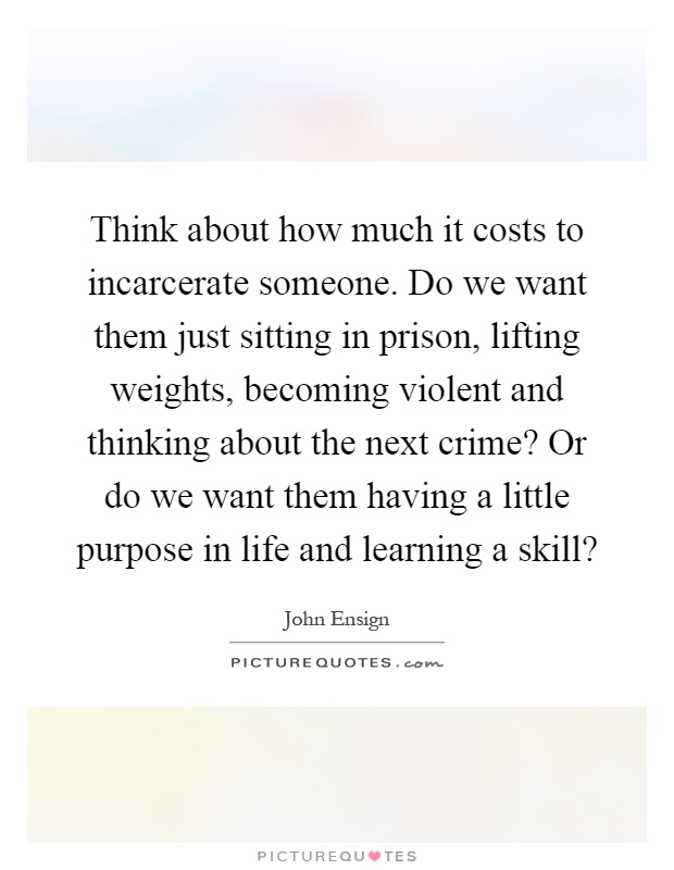 Think about how much it costs to incarcerate someone. Do we want them just sitting in prison, lifting weights, becoming violent and thinking about the next crime? Or do we want them having a little purpose in life and learning a skill? Picture Quote #1