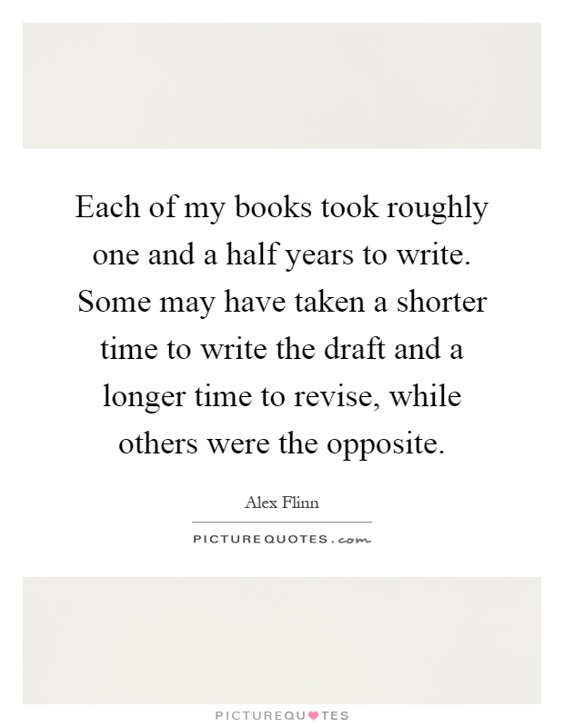 Each of my books took roughly one and a half years to write. Some may have taken a shorter time to write the draft and a longer time to revise, while others were the opposite Picture Quote #1