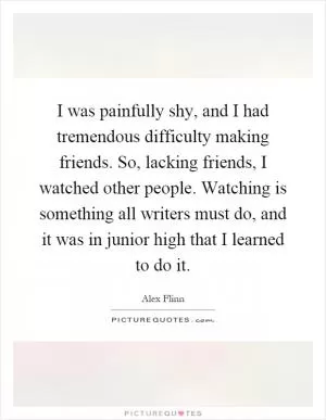 I was painfully shy, and I had tremendous difficulty making friends. So, lacking friends, I watched other people. Watching is something all writers must do, and it was in junior high that I learned to do it Picture Quote #1