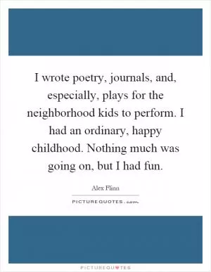 I wrote poetry, journals, and, especially, plays for the neighborhood kids to perform. I had an ordinary, happy childhood. Nothing much was going on, but I had fun Picture Quote #1
