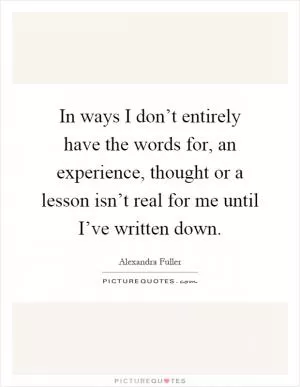 In ways I don’t entirely have the words for, an experience, thought or a lesson isn’t real for me until I’ve written down Picture Quote #1