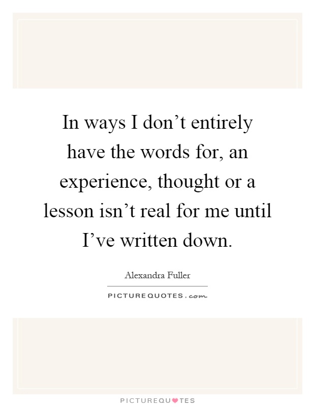 In ways I don't entirely have the words for, an experience, thought or a lesson isn't real for me until I've written down Picture Quote #1