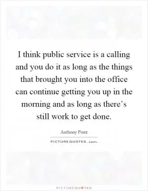 I think public service is a calling and you do it as long as the things that brought you into the office can continue getting you up in the morning and as long as there’s still work to get done Picture Quote #1