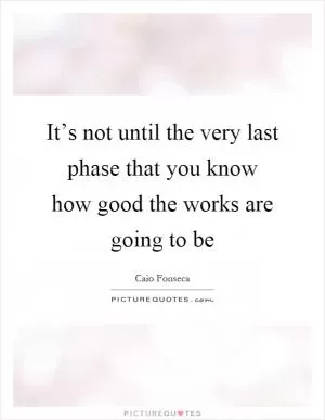 It’s not until the very last phase that you know how good the works are going to be Picture Quote #1