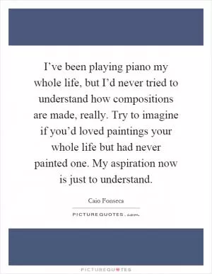 I’ve been playing piano my whole life, but I’d never tried to understand how compositions are made, really. Try to imagine if you’d loved paintings your whole life but had never painted one. My aspiration now is just to understand Picture Quote #1