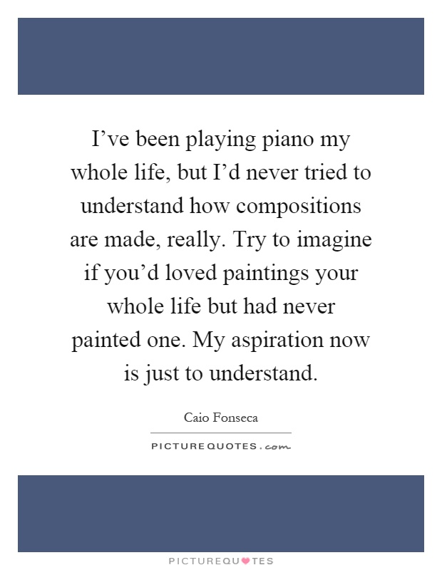 I've been playing piano my whole life, but I'd never tried to understand how compositions are made, really. Try to imagine if you'd loved paintings your whole life but had never painted one. My aspiration now is just to understand Picture Quote #1