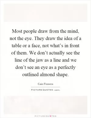 Most people draw from the mind, not the eye. They draw the idea of a table or a face, not what’s in front of them. We don’t actually see the line of the jaw as a line and we don’t see an eye as a perfectly outlined almond shape Picture Quote #1