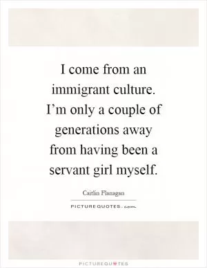 I come from an immigrant culture. I’m only a couple of generations away from having been a servant girl myself Picture Quote #1