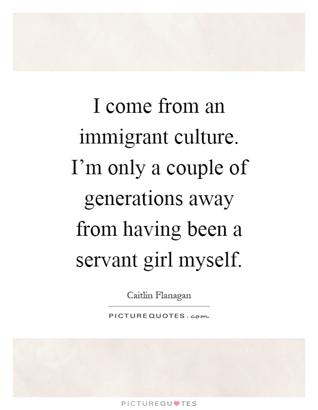 I come from an immigrant culture. I'm only a couple of generations away from having been a servant girl myself Picture Quote #1