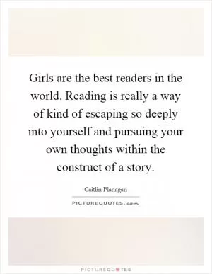 Girls are the best readers in the world. Reading is really a way of kind of escaping so deeply into yourself and pursuing your own thoughts within the construct of a story Picture Quote #1