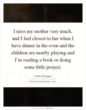 I miss my mother very much, and I feel closest to her when I have dinner in the oven and the children are nearby playing and I’m reading a book or doing some little project Picture Quote #1