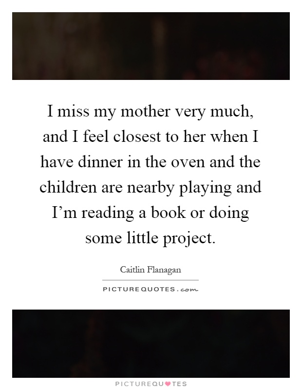 I miss my mother very much, and I feel closest to her when I have dinner in the oven and the children are nearby playing and I'm reading a book or doing some little project Picture Quote #1