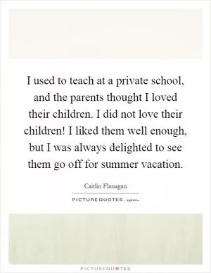 I used to teach at a private school, and the parents thought I loved their children. I did not love their children! I liked them well enough, but I was always delighted to see them go off for summer vacation Picture Quote #1