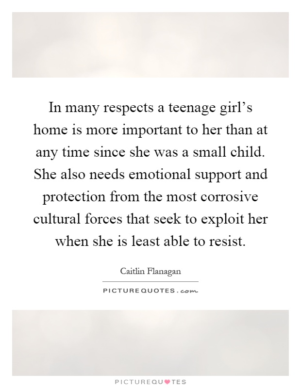 In many respects a teenage girl's home is more important to her than at any time since she was a small child. She also needs emotional support and protection from the most corrosive cultural forces that seek to exploit her when she is least able to resist Picture Quote #1