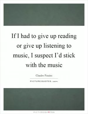 If I had to give up reading or give up listening to music, I suspect I’d stick with the music Picture Quote #1