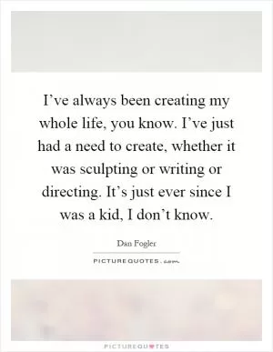 I’ve always been creating my whole life, you know. I’ve just had a need to create, whether it was sculpting or writing or directing. It’s just ever since I was a kid, I don’t know Picture Quote #1