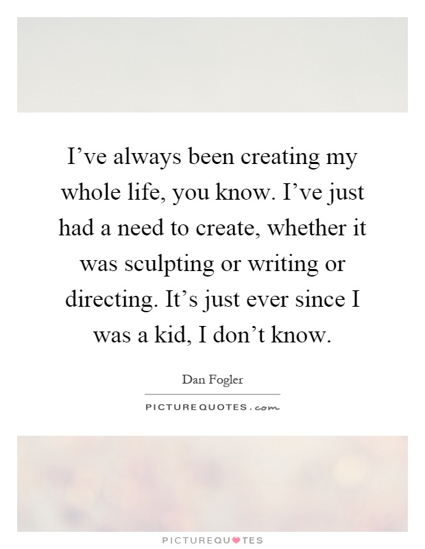 I've always been creating my whole life, you know. I've just had a need to create, whether it was sculpting or writing or directing. It's just ever since I was a kid, I don't know Picture Quote #1