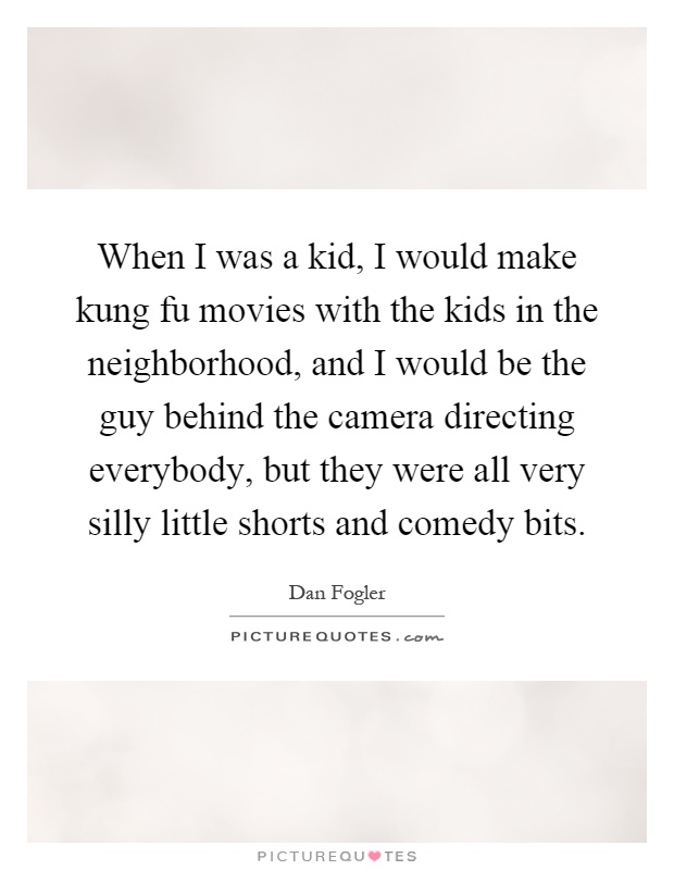 When I was a kid, I would make kung fu movies with the kids in the neighborhood, and I would be the guy behind the camera directing everybody, but they were all very silly little shorts and comedy bits Picture Quote #1
