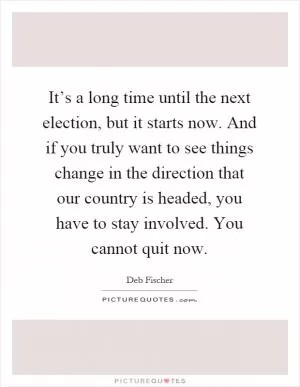 It’s a long time until the next election, but it starts now. And if you truly want to see things change in the direction that our country is headed, you have to stay involved. You cannot quit now Picture Quote #1