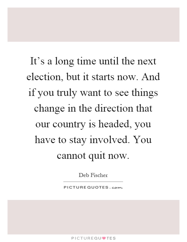 It's a long time until the next election, but it starts now. And if you truly want to see things change in the direction that our country is headed, you have to stay involved. You cannot quit now Picture Quote #1