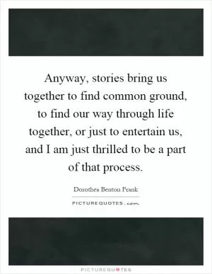 Anyway, stories bring us together to find common ground, to find our way through life together, or just to entertain us, and I am just thrilled to be a part of that process Picture Quote #1