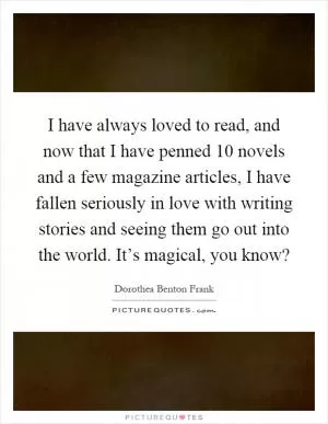 I have always loved to read, and now that I have penned 10 novels and a few magazine articles, I have fallen seriously in love with writing stories and seeing them go out into the world. It’s magical, you know? Picture Quote #1
