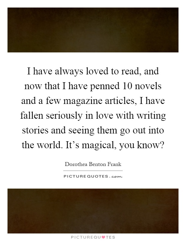 I have always loved to read, and now that I have penned 10 novels and a few magazine articles, I have fallen seriously in love with writing stories and seeing them go out into the world. It's magical, you know? Picture Quote #1