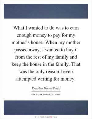 What I wanted to do was to earn enough money to pay for my mother’s house. When my mother passed away, I wanted to buy it from the rest of my family and keep the house in the family. That was the only reason I even attempted writing for money Picture Quote #1