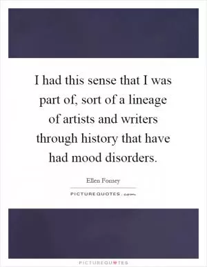 I had this sense that I was part of, sort of a lineage of artists and writers through history that have had mood disorders Picture Quote #1