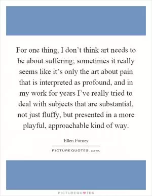 For one thing, I don’t think art needs to be about suffering; sometimes it really seems like it’s only the art about pain that is interpreted as profound, and in my work for years I’ve really tried to deal with subjects that are substantial, not just fluffy, but presented in a more playful, approachable kind of way Picture Quote #1
