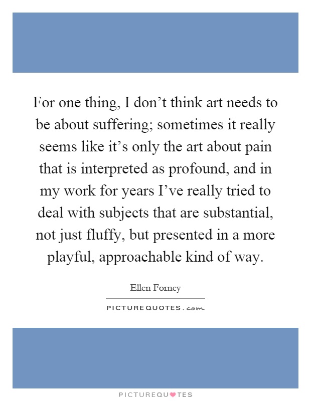 For one thing, I don't think art needs to be about suffering; sometimes it really seems like it's only the art about pain that is interpreted as profound, and in my work for years I've really tried to deal with subjects that are substantial, not just fluffy, but presented in a more playful, approachable kind of way Picture Quote #1