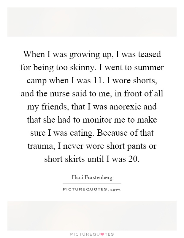When I was growing up, I was teased for being too skinny. I went to summer camp when I was 11. I wore shorts, and the nurse said to me, in front of all my friends, that I was anorexic and that she had to monitor me to make sure I was eating. Because of that trauma, I never wore short pants or short skirts until I was 20 Picture Quote #1