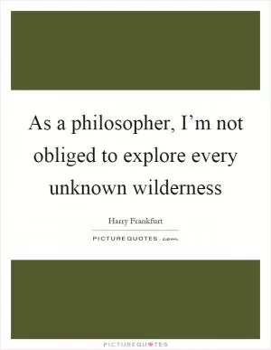 As a philosopher, I’m not obliged to explore every unknown wilderness Picture Quote #1