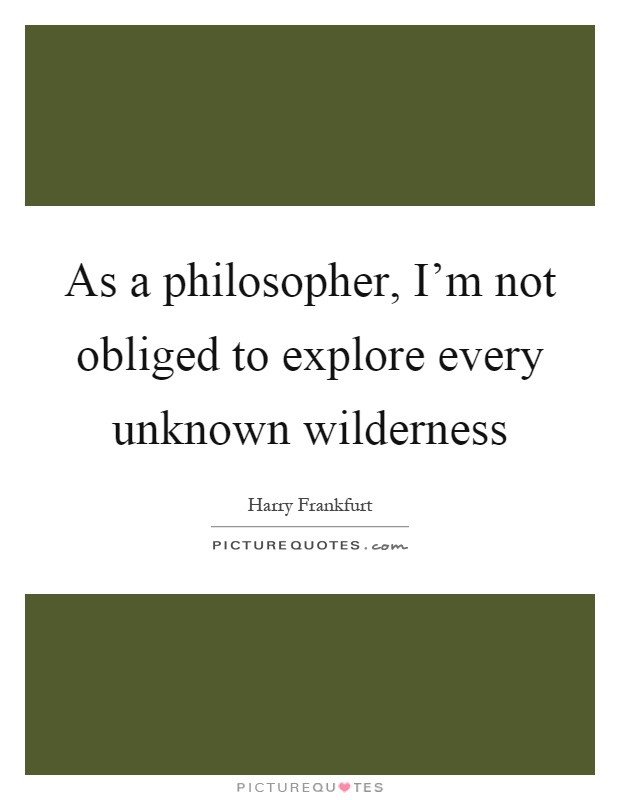 As a philosopher, I'm not obliged to explore every unknown wilderness Picture Quote #1