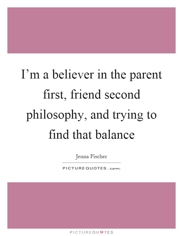 I'm a believer in the parent first, friend second philosophy, and trying to find that balance Picture Quote #1