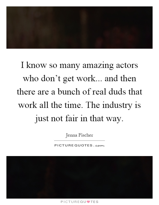 I know so many amazing actors who don't get work... and then there are a bunch of real duds that work all the time. The industry is just not fair in that way Picture Quote #1
