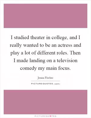 I studied theater in college, and I really wanted to be an actress and play a lot of different roles. Then I made landing on a television comedy my main focus Picture Quote #1